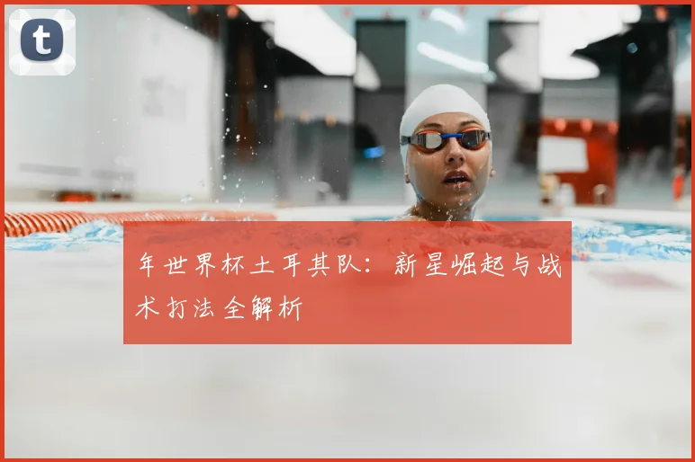 年世界杯土耳其队:新星崛起与战术打法全解析