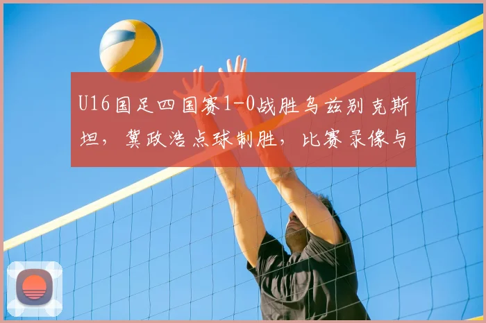 U16国足四国赛1-0战胜乌兹别克斯坦,冀政浩点球制胜,比赛录像与战报分析