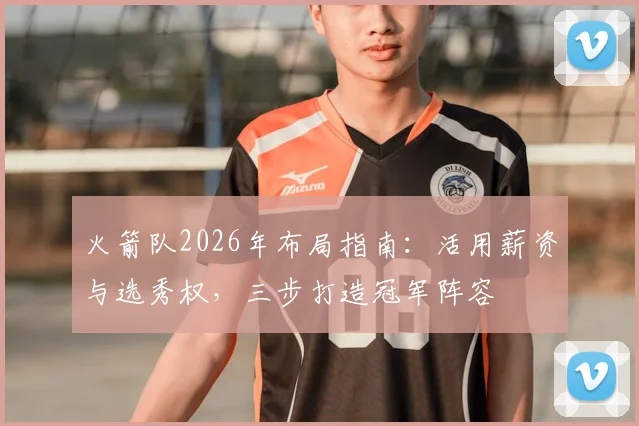火箭队2026年布局指南:活用薪资与选秀权,三步打造冠军阵容