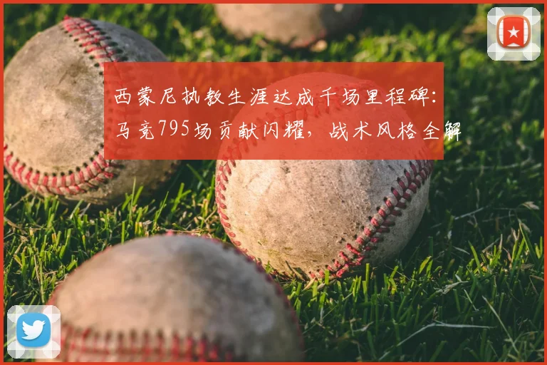 西蒙尼执教生涯达成千场里程碑：马竞795场贡献闪耀，战术风格全解析