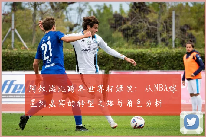 阿奴诺比跨界世界杯颁奖:从NBA球星到嘉宾的转型之路与角色分析