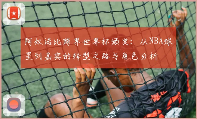 阿奴诺比跨界世界杯颁奖：从NBA球星到嘉宾的转型之路与角色分析