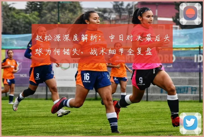 赵松源深度解析:中日对决最后头球为何错失,战术细节全复盘