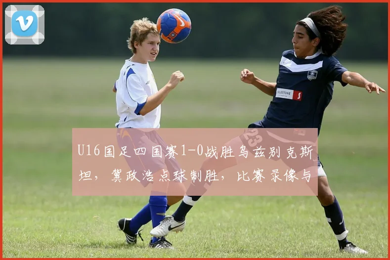 U16国足四国赛1-0战胜乌兹别克斯坦，冀政浩点球制胜，比赛录像与战报分析